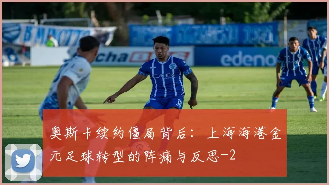 奥斯卡续约僵局背后：上海海港金元足球转型的阵痛与反思