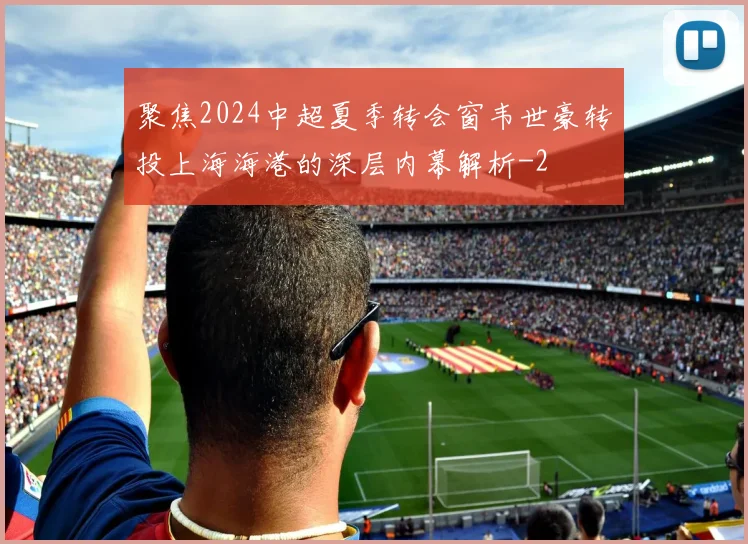 聚焦2024中超夏季转会窗韦世豪转投上海海港的深层内幕解析