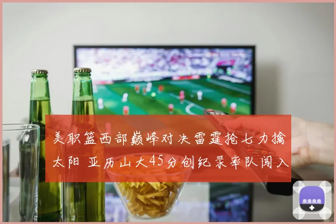 美职篮西部巅峰对决雷霆抢七力擒太阳 亚历山大45分创纪录率队闯入总决赛