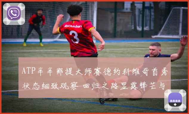 ATP辛辛那提大师赛德约科维奇首秀状态细致观察 回归之路显露锋芒与潜在挑战