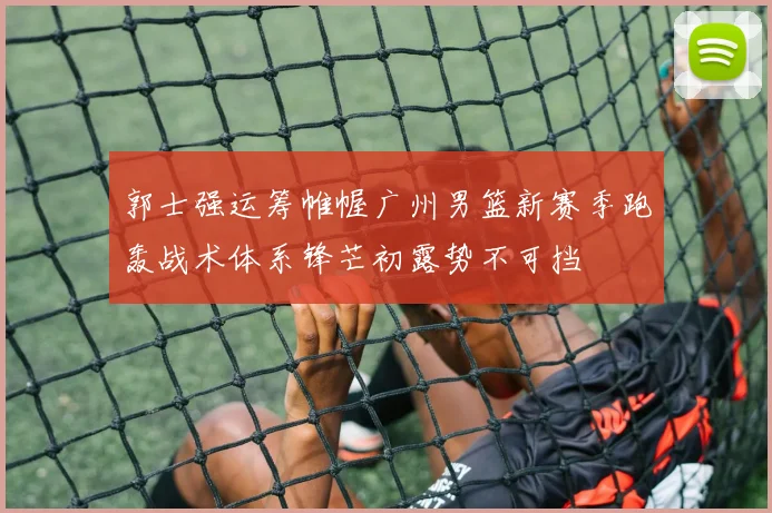 郭士强运筹帷幄广州男篮新赛季跑轰战术体系锋芒初露势不可挡