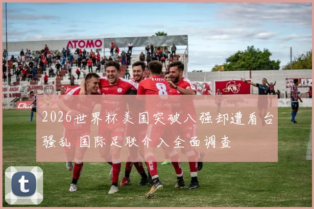 2026世界杯美国突破八强却遭看台骚乱 国际足联介入全面调查
