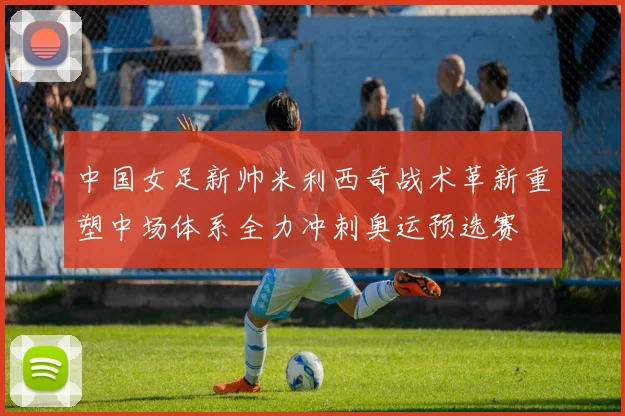 中国女足新帅米利西奇战术革新重塑中场体系全力冲刺奥运预选赛