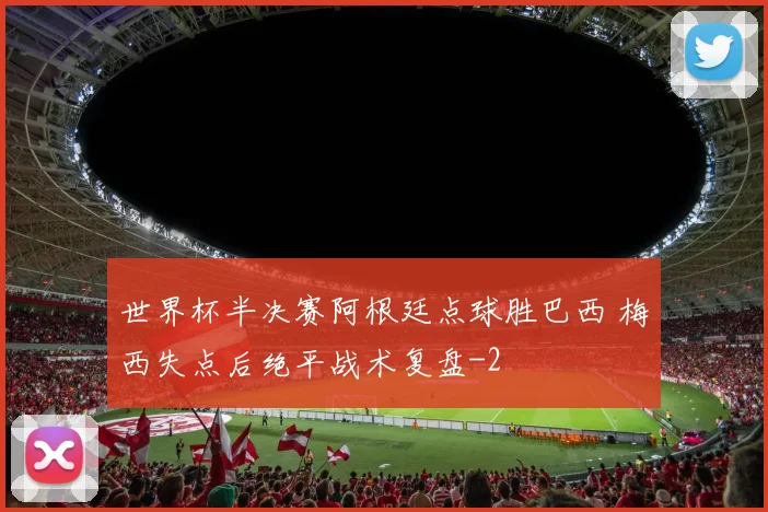 世界杯半决赛阿根廷点球胜巴西 梅西失点后绝平战术复盘