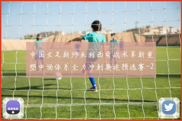 中国女足新帅米利西奇战术革新重塑中场体系全力冲刺奥运预选赛