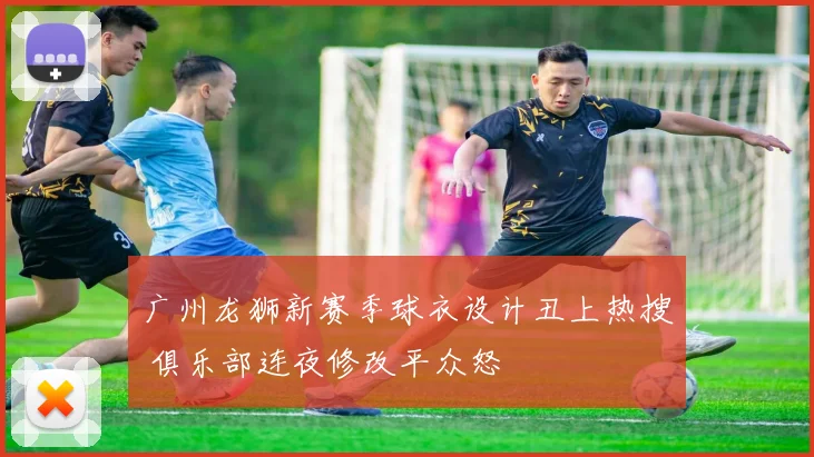 广州龙狮新赛季球衣设计丑上热搜 俱乐部连夜修改平众怒