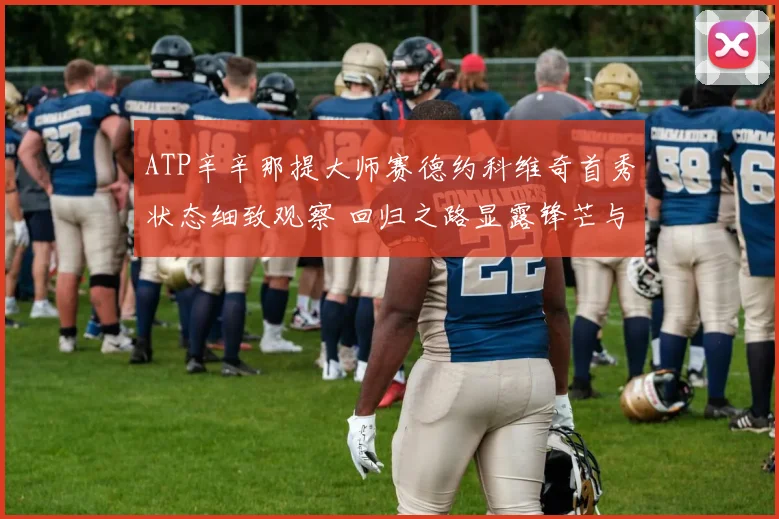 ATP辛辛那提大师赛德约科维奇首秀状态细致观察 回归之路显露锋芒与潜在挑战