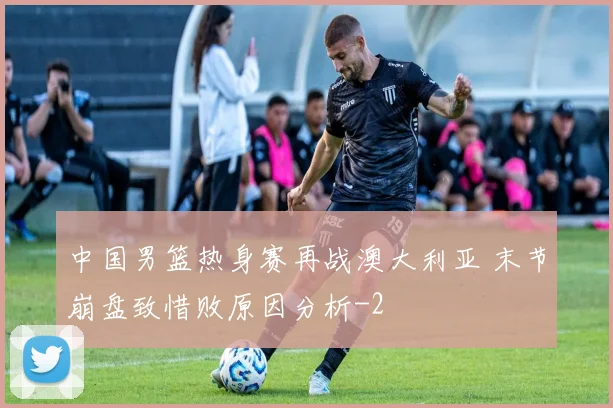 中国男篮热身赛再战澳大利亚 末节崩盘致惜败原因分析
