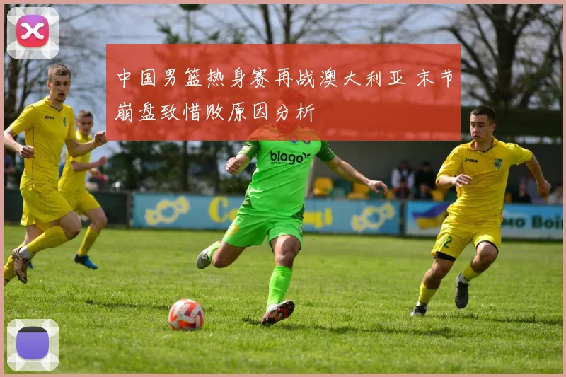 中国男篮热身赛再战澳大利亚 末节崩盘致惜败原因分析
