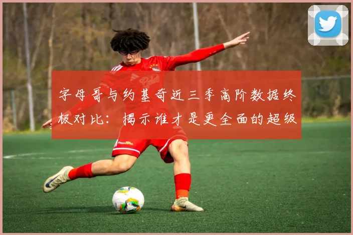 字母哥与约基奇近三季高阶数据终极对比：揭示谁才是更全面的超级巨星