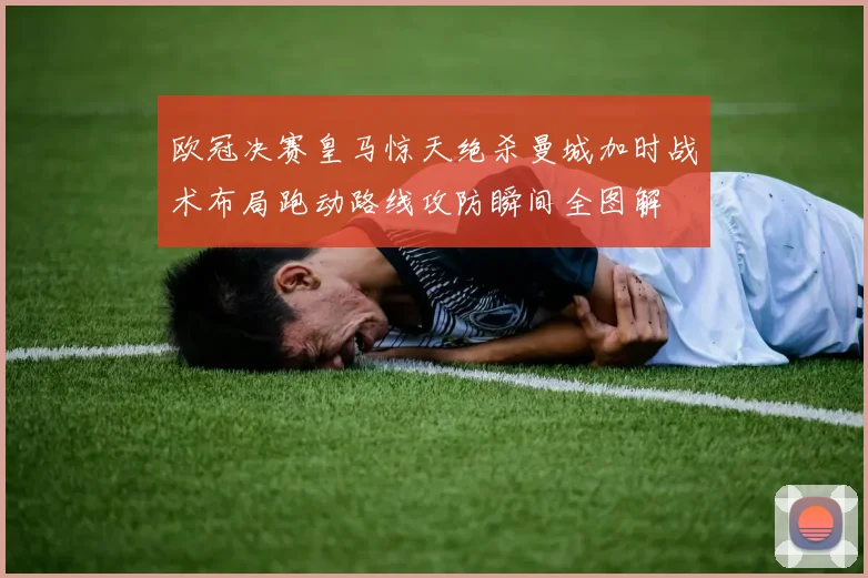 欧冠决赛皇马惊天绝杀曼城加时战术布局跑动路线攻防瞬间全图解